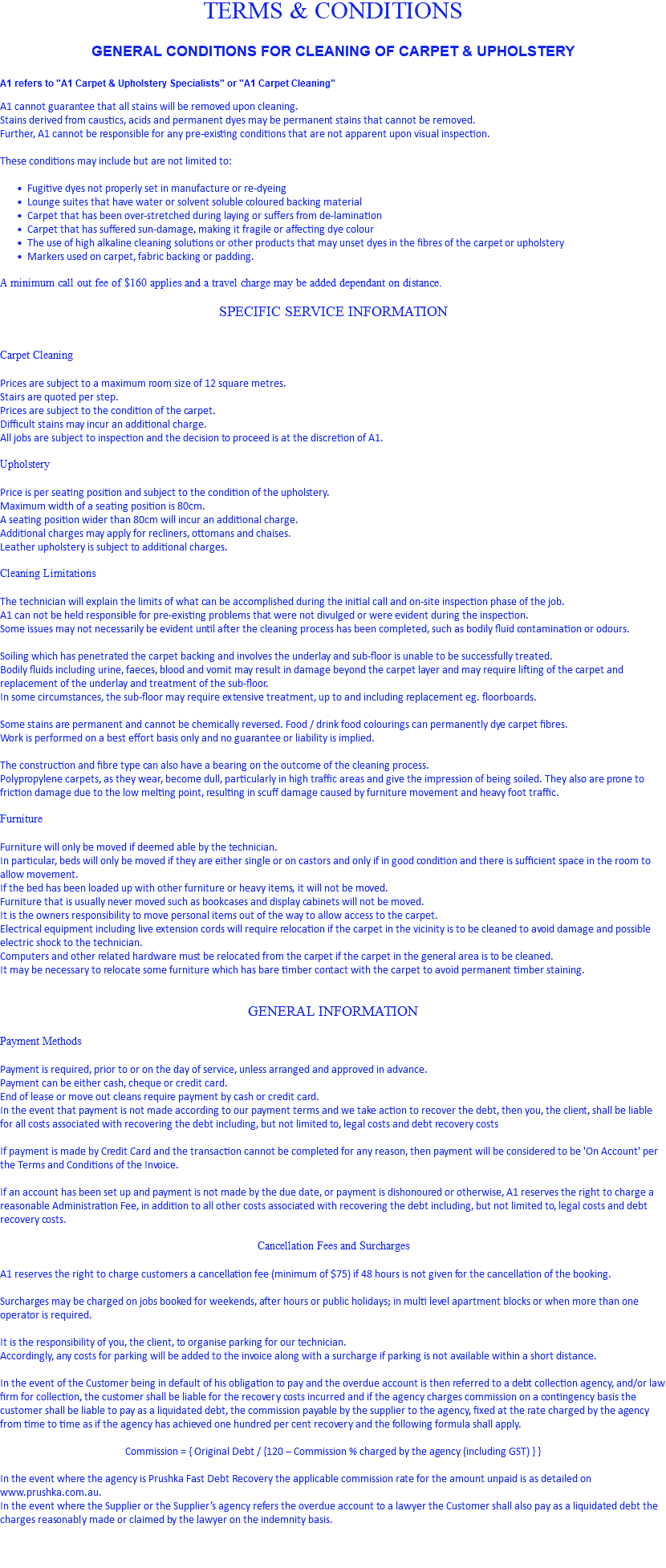 TERMS & CONDITIONS GENERAL CONDITIONS FOR CLEANING OF CARPET & UPHOLSTERY A1 refers to "A1 Carpet & Upholstery Specialists" or "A1 Carpet Cleaning" A1 cannot guarantee that all stains will be removed upon cleaning. Stains derived from caustics, acids and permanent dyes may be permanent stains that cannot be removed. Further, A1 cannot be responsible for any pre-existing conditions that are not apparent upon visual inspection. These conditions may include but are not limited to: Fugitive dyes not properly set in manufacture or re-dyeing Lounge suites that have water or solvent soluble coloured backing material Carpet that has been over-stretched during laying or suffers from de-lamination Carpet that has suffered sun-damage, making it fragile or affecting dye colour The use of high alkaline cleaning solutions or other products that may unset dyes in the fibres of the carpet or upholstery Markers used on carpet, fabric backing or padding. A minimum call out fee of $160 applies and a travel charge may be added dependant on distance. SPECIFIC SERVICE INFORMATION Carpet Cleaning Prices are subject to a maximum room size of 12 square metres. Stairs are quoted per step. Prices are subject to the condition of the carpet. Difficult stains may incur an additional charge. All jobs are subject to inspection and the decision to proceed is at the discretion of A1. Upholstery Price is per seating position and subject to the condition of the upholstery. Maximum width of a seating position is 80cm. A seating position wider than 80cm will incur an additional charge. Additional charges may apply for recliners, ottomans and chaises. Leather upholstery is subject to additional charges. Cleaning Limitations The technician will explain the limits of what can be accomplished during the initial call and on-site inspection phase of the job. A1 can not be held responsible for pre-existing problems that were not divulged or were evident during the inspection. Some issues may not necessarily be evident until after the cleaning process has been completed, such as bodily fluid contamination or odours. Soiling which has penetrated the carpet backing and involves the underlay and sub-floor is unable to be successfully treated. Bodily fluids including urine, faeces, blood and vomit may result in damage beyond the carpet layer and may require lifting of the carpet and replacement of the underlay and treatment of the sub-floor. In some circumstances, the sub-floor may require extensive treatment, up to and including replacement eg. floorboards. Some stains are permanent and cannot be chemically reversed. Food / drink food colourings can permanently dye carpet fibres. Work is performed on a best effort basis only and no guarantee or liability is implied. The construction and fibre type can also have a bearing on the outcome of the cleaning process. Polypropylene carpets, as they wear, become dull, particularly in high traffic areas and give the impression of being soiled. They also are prone to friction damage due to the low melting point, resulting in scuff damage caused by furniture movement and heavy foot traffic. Furniture Furniture will only be moved if deemed able by the technician. In particular, beds will only be moved if they are either single or on castors and only if in good condition and there is sufficient space in the room to allow movement. If the bed has been loaded up with other furniture or heavy items, it will not be moved. Furniture that is usually never moved such as bookcases and display cabinets will not be moved. It is the owners responsibility to move personal items out of the way to allow access to the carpet. Electrical equipment including live extension cords will require relocation if the carpet in the vicinity is to be cleaned to avoid damage and possible electric shock to the technician. Computers and other related hardware must be relocated from the carpet if the carpet in the general area is to be cleaned. It may be necessary to relocate some furniture which has bare timber contact with the carpet to avoid permanent timber staining. GENERAL INFORMATION Payment Methods Payment is required, prior to or on the day of service, unless arranged and approved in advance. Payment can be either cash, cheque or credit card. End of lease or move out cleans require payment by cash or credit card. In the event that payment is not made according to our payment terms and we take action to recover the debt, then you, the client, shall be liable for all costs associated with recovering the debt including, but not limited to, legal costs and debt recovery costs If payment is made by Credit Card and the transaction cannot be completed for any reason, then payment will be considered to be 'On Account' per the Terms and Conditions of the Invoice. If an account has been set up and payment is not made by the due date, or payment is dishonoured or otherwise, A1 reserves the right to charge a reasonable Administration Fee, in addition to all other costs associated with recovering the debt including, but not limited to, legal costs and debt recovery costs. Cancellation Fees and Surcharges A1 reserves the right to charge customers a cancellation fee (minimum of $75) if 48 hours is not given for the cancellation of the booking. Surcharges may be charged on jobs booked for weekends, after hours or public holidays; in multi level apartment blocks or when more than one operator is required. It is the responsibility of you, the client, to organise parking for our technician. Accordingly, any costs for parking will be added to the invoice along with a surcharge if parking is not available within a short distance. In the event of the Customer being in default of his obligation to pay and the overdue account is then referred to a debt collection agency, and/or law firm for collection, the customer shall be liable for the recovery costs incurred and if the agency charges commission on a contingency basis the customer shall be liable to pay as a liquidated debt, the commission payable by the supplier to the agency, fixed at the rate charged by the agency from time to time as if the agency has achieved one hundred per cent recovery and the following formula shall apply. Commission = { Original Debt / {120 – Commission % charged by the agency (including GST) } } In the event where the agency is Prushka Fast Debt Recovery the applicable commission rate for the amount unpaid is as detailed on www.prushka.com.au. In the event where the Supplier or the Supplier’s agency refers the overdue account to a lawyer the Customer shall also pay as a liquidated debt the charges reasonably made or claimed by the lawyer on the indemnity basis. 