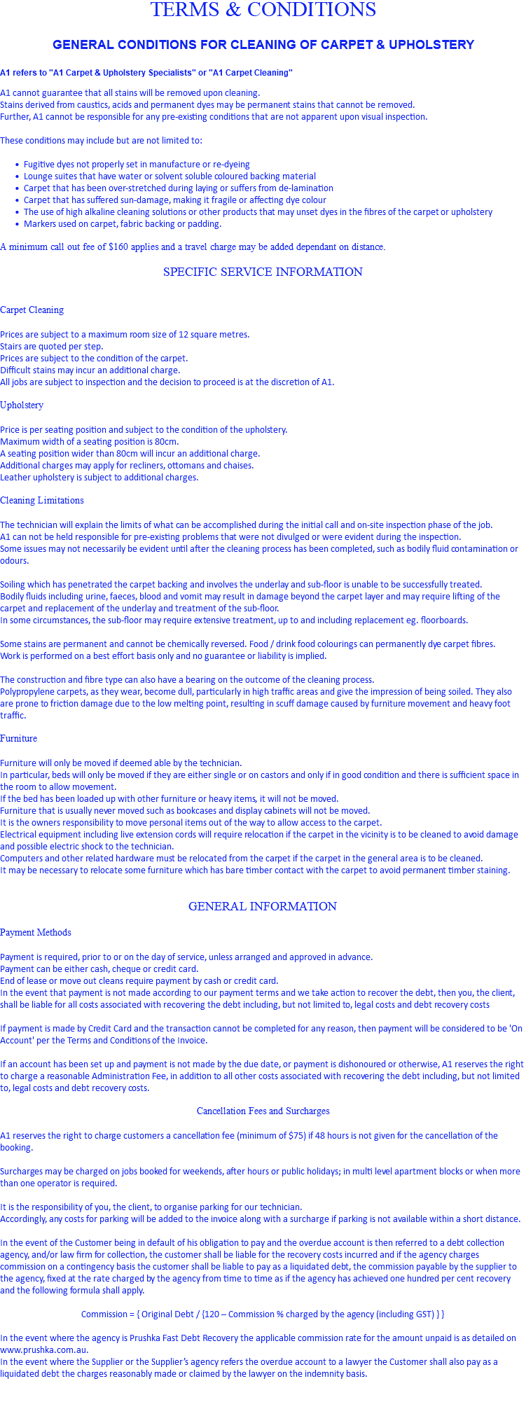 TERMS & CONDITIONS GENERAL CONDITIONS FOR CLEANING OF CARPET & UPHOLSTERY A1 refers to "A1 Carpet & Upholstery Specialists" or "A1 Carpet Cleaning" A1 cannot guarantee that all stains will be removed upon cleaning. Stains derived from caustics, acids and permanent dyes may be permanent stains that cannot be removed. Further, A1 cannot be responsible for any pre-existing conditions that are not apparent upon visual inspection. These conditions may include but are not limited to: Fugitive dyes not properly set in manufacture or re-dyeing Lounge suites that have water or solvent soluble coloured backing material Carpet that has been over-stretched during laying or suffers from de-lamination Carpet that has suffered sun-damage, making it fragile or affecting dye colour The use of high alkaline cleaning solutions or other products that may unset dyes in the fibres of the carpet or upholstery Markers used on carpet, fabric backing or padding. A minimum call out fee of $160 applies and a travel charge may be added dependant on distance. SPECIFIC SERVICE INFORMATION Carpet Cleaning Prices are subject to a maximum room size of 12 square metres. Stairs are quoted per step. Prices are subject to the condition of the carpet. Difficult stains may incur an additional charge. All jobs are subject to inspection and the decision to proceed is at the discretion of A1. Upholstery Price is per seating position and subject to the condition of the upholstery. Maximum width of a seating position is 80cm. A seating position wider than 80cm will incur an additional charge. Additional charges may apply for recliners, ottomans and chaises. Leather upholstery is subject to additional charges. Cleaning Limitations The technician will explain the limits of what can be accomplished during the initial call and on-site inspection phase of the job. A1 can not be held responsible for pre-existing problems that were not divulged or were evident during the inspection. Some issues may not necessarily be evident until after the cleaning process has been completed, such as bodily fluid contamination or odours. Soiling which has penetrated the carpet backing and involves the underlay and sub-floor is unable to be successfully treated. Bodily fluids including urine, faeces, blood and vomit may result in damage beyond the carpet layer and may require lifting of the carpet and replacement of the underlay and treatment of the sub-floor. In some circumstances, the sub-floor may require extensive treatment, up to and including replacement eg. floorboards. Some stains are permanent and cannot be chemically reversed. Food / drink food colourings can permanently dye carpet fibres. Work is performed on a best effort basis only and no guarantee or liability is implied. The construction and fibre type can also have a bearing on the outcome of the cleaning process. Polypropylene carpets, as they wear, become dull, particularly in high traffic areas and give the impression of being soiled. They also are prone to friction damage due to the low melting point, resulting in scuff damage caused by furniture movement and heavy foot traffic. Furniture Furniture will only be moved if deemed able by the technician. In particular, beds will only be moved if they are either single or on castors and only if in good condition and there is sufficient space in the room to allow movement. If the bed has been loaded up with other furniture or heavy items, it will not be moved. Furniture that is usually never moved such as bookcases and display cabinets will not be moved. It is the owners responsibility to move personal items out of the way to allow access to the carpet. Electrical equipment including live extension cords will require relocation if the carpet in the vicinity is to be cleaned to avoid damage and possible electric shock to the technician. Computers and other related hardware must be relocated from the carpet if the carpet in the general area is to be cleaned. It may be necessary to relocate some furniture which has bare timber contact with the carpet to avoid permanent timber staining. GENERAL INFORMATION Payment Methods Payment is required, prior to or on the day of service, unless arranged and approved in advance. Payment can be either cash, cheque or credit card. End of lease or move out cleans require payment by cash or credit card. In the event that payment is not made according to our payment terms and we take action to recover the debt, then you, the client, shall be liable for all costs associated with recovering the debt including, but not limited to, legal costs and debt recovery costs If payment is made by Credit Card and the transaction cannot be completed for any reason, then payment will be considered to be 'On Account' per the Terms and Conditions of the Invoice. If an account has been set up and payment is not made by the due date, or payment is dishonoured or otherwise, A1 reserves the right to charge a reasonable Administration Fee, in addition to all other costs associated with recovering the debt including, but not limited to, legal costs and debt recovery costs. Cancellation Fees and Surcharges A1 reserves the right to charge customers a cancellation fee (minimum of $75) if 48 hours is not given for the cancellation of the booking. Surcharges may be charged on jobs booked for weekends, after hours or public holidays; in multi level apartment blocks or when more than one operator is required. It is the responsibility of you, the client, to organise parking for our technician. Accordingly, any costs for parking will be added to the invoice along with a surcharge if parking is not available within a short distance. In the event of the Customer being in default of his obligation to pay and the overdue account is then referred to a debt collection agency, and/or law firm for collection, the customer shall be liable for the recovery costs incurred and if the agency charges commission on a contingency basis the customer shall be liable to pay as a liquidated debt, the commission payable by the supplier to the agency, fixed at the rate charged by the agency from time to time as if the agency has achieved one hundred per cent recovery and the following formula shall apply. Commission = { Original Debt / {120 – Commission % charged by the agency (including GST) } } In the event where the agency is Prushka Fast Debt Recovery the applicable commission rate for the amount unpaid is as detailed on www.prushka.com.au. In the event where the Supplier or the Supplier’s agency refers the overdue account to a lawyer the Customer shall also pay as a liquidated debt the charges reasonably made or claimed by the lawyer on the indemnity basis. 