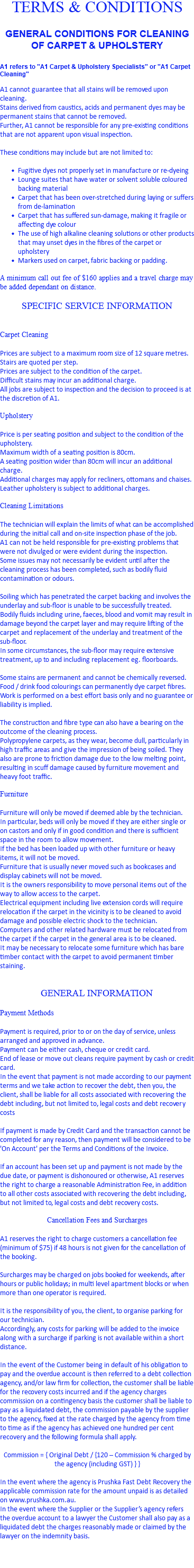 TERMS & CONDITIONS GENERAL CONDITIONS FOR CLEANING OF CARPET & UPHOLSTERY A1 refers to "A1 Carpet & Upholstery Specialists" or "A1 Carpet Cleaning" A1 cannot guarantee that all stains will be removed upon cleaning. Stains derived from caustics, acids and permanent dyes may be permanent stains that cannot be removed. Further, A1 cannot be responsible for any pre-existing conditions that are not apparent upon visual inspection. These conditions may include but are not limited to: Fugitive dyes not properly set in manufacture or re-dyeing Lounge suites that have water or solvent soluble coloured backing material Carpet that has been over-stretched during laying or suffers from de-lamination Carpet that has suffered sun-damage, making it fragile or affecting dye colour The use of high alkaline cleaning solutions or other products that may unset dyes in the fibres of the carpet or upholstery Markers used on carpet, fabric backing or padding. A minimum call out fee of $160 applies and a travel charge may be added dependant on distance. SPECIFIC SERVICE INFORMATION Carpet Cleaning Prices are subject to a maximum room size of 12 square metres. Stairs are quoted per step. Prices are subject to the condition of the carpet. Difficult stains may incur an additional charge. All jobs are subject to inspection and the decision to proceed is at the discretion of A1. Upholstery Price is per seating position and subject to the condition of the upholstery. Maximum width of a seating position is 80cm. A seating position wider than 80cm will incur an additional charge. Additional charges may apply for recliners, ottomans and chaises. Leather upholstery is subject to additional charges. Cleaning Limitations The technician will explain the limits of what can be accomplished during the initial call and on-site inspection phase of the job. A1 can not be held responsible for pre-existing problems that were not divulged or were evident during the inspection. Some issues may not necessarily be evident until after the cleaning process has been completed, such as bodily fluid contamination or odours. Soiling which has penetrated the carpet backing and involves the underlay and sub-floor is unable to be successfully treated. Bodily fluids including urine, faeces, blood and vomit may result in damage beyond the carpet layer and may require lifting of the carpet and replacement of the underlay and treatment of the sub-floor. In some circumstances, the sub-floor may require extensive treatment, up to and including replacement eg. floorboards. Some stains are permanent and cannot be chemically reversed. Food / drink food colourings can permanently dye carpet fibres. Work is performed on a best effort basis only and no guarantee or liability is implied. The construction and fibre type can also have a bearing on the outcome of the cleaning process. Polypropylene carpets, as they wear, become dull, particularly in high traffic areas and give the impression of being soiled. They also are prone to friction damage due to the low melting point, resulting in scuff damage caused by furniture movement and heavy foot traffic. Furniture Furniture will only be moved if deemed able by the technician. In particular, beds will only be moved if they are either single or on castors and only if in good condition and there is sufficient space in the room to allow movement. If the bed has been loaded up with other furniture or heavy items, it will not be moved. Furniture that is usually never moved such as bookcases and display cabinets will not be moved. It is the owners responsibility to move personal items out of the way to allow access to the carpet. Electrical equipment including live extension cords will require relocation if the carpet in the vicinity is to be cleaned to avoid damage and possible electric shock to the technician. Computers and other related hardware must be relocated from the carpet if the carpet in the general area is to be cleaned. It may be necessary to relocate some furniture which has bare timber contact with the carpet to avoid permanent timber staining. GENERAL INFORMATION Payment Methods Payment is required, prior to or on the day of service, unless arranged and approved in advance. Payment can be either cash, cheque or credit card. End of lease or move out cleans require payment by cash or credit card. In the event that payment is not made according to our payment terms and we take action to recover the debt, then you, the client, shall be liable for all costs associated with recovering the debt including, but not limited to, legal costs and debt recovery costs If payment is made by Credit Card and the transaction cannot be completed for any reason, then payment will be considered to be 'On Account' per the Terms and Conditions of the Invoice. If an account has been set up and payment is not made by the due date, or payment is dishonoured or otherwise, A1 reserves the right to charge a reasonable Administration Fee, in addition to all other costs associated with recovering the debt including, but not limited to, legal costs and debt recovery costs. Cancellation Fees and Surcharges A1 reserves the right to charge customers a cancellation fee (minimum of $75) if 48 hours is not given for the cancellation of the booking. Surcharges may be charged on jobs booked for weekends, after hours or public holidays; in multi level apartment blocks or when more than one operator is required. It is the responsibility of you, the client, to organise parking for our technician. Accordingly, any costs for parking will be added to the invoice along with a surcharge if parking is not available within a short distance. In the event of the Customer being in default of his obligation to pay and the overdue account is then referred to a debt collection agency, and/or law firm for collection, the customer shall be liable for the recovery costs incurred and if the agency charges commission on a contingency basis the customer shall be liable to pay as a liquidated debt, the commission payable by the supplier to the agency, fixed at the rate charged by the agency from time to time as if the agency has achieved one hundred per cent recovery and the following formula shall apply. Commission = { Original Debt / {120 – Commission % charged by the agency (including GST) } } In the event where the agency is Prushka Fast Debt Recovery the applicable commission rate for the amount unpaid is as detailed on www.prushka.com.au. In the event where the Supplier or the Supplier’s agency refers the overdue account to a lawyer the Customer shall also pay as a liquidated debt the charges reasonably made or claimed by the lawyer on the indemnity basis. 